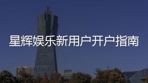 星辉娱乐新用户开户指南：轻松注册享首存礼遇与新手福利