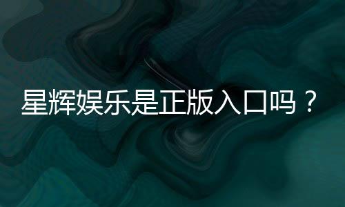 星辉娱乐是正版入口吗？揭秘平台资质与游戏安全攻略
