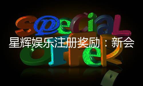 星辉娱乐注册奖励:新会员首存礼金高达8888元