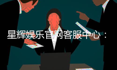 星辉娱乐官网客服中心：专业服务与高效解决方案一网打尽