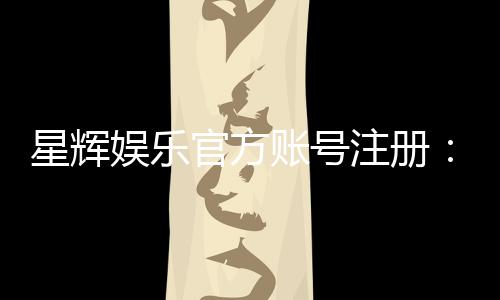 星辉娱乐官方账号注册：轻松完成注册流程畅享顶级游戏体验