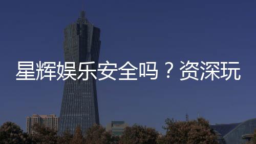 星辉娱乐安全吗？资深玩家揭秘平台真实体验与保障措施