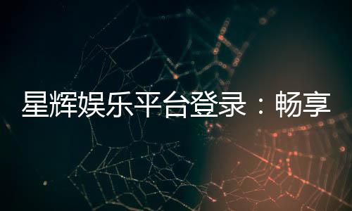 星辉娱乐平台登录：畅享顶级棋牌电游的尊贵体验
