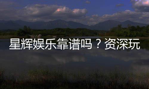 星辉娱乐靠谱吗?资深玩家带你揭秘真实体验