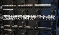 欧陆娱乐福利多吗？揭秘其丰厚优惠与独家特权