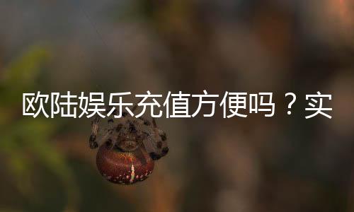 欧陆娱乐充值方便吗?实测多种充值方式体验分享