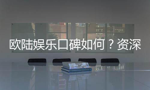 欧陆娱乐口碑如何？资深玩家揭秘真实体验与平台优势