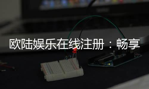 欧陆娱乐在线注册:畅享顶级棋牌与电子游艺的尊贵体验