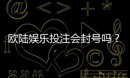 欧陆娱乐投注会封号吗？揭秘平台风控规则与防封技巧