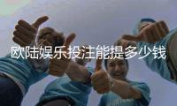 欧陆娱乐投注能提多少钱？揭秘提款额度与到账时间