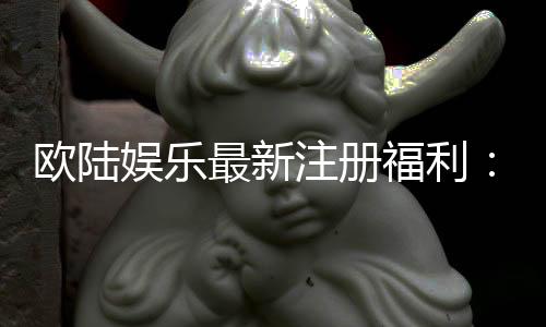 欧陆娱乐最新注册福利：畅享豪华礼包与独家游戏特权