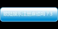 欧陆娱乐注册麻烦吗？3分钟快速开户指南