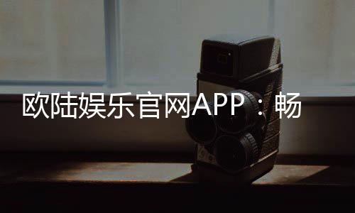欧陆娱乐官网APP：畅享顶级棋牌电游的尊贵体验