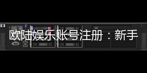 欧陆娱乐账号注册：新手必看的安全注册与首存优惠指南