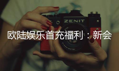 欧陆娱乐首充福利：新会员专享高额返利与独家礼包
