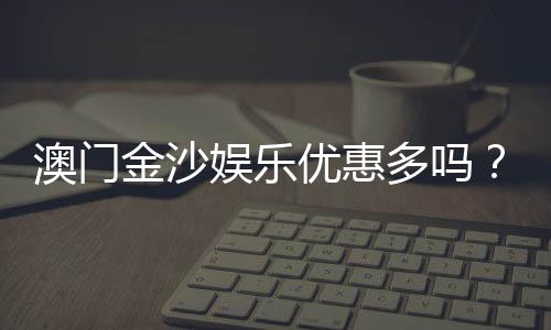 澳门金沙娱乐优惠多吗?揭秘最新优惠活动与独家福利