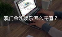 澳门金沙娱乐怎么充值？手把手教你快速到账攻略