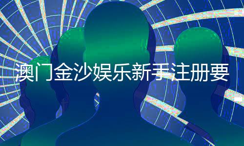 澳门金沙娱乐新手注册要注意什么？5大关键细节助你顺利开局
