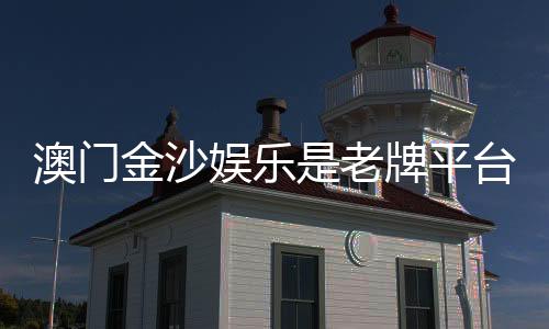 澳门金沙娱乐是老牌平台吗？资深玩家揭秘其历史与真实体验