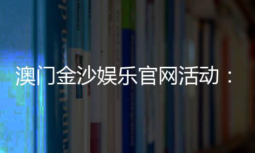 澳门金沙娱乐官网活动：最新优惠与独家游戏体验指南