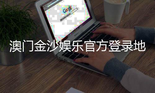 澳门金沙娱乐官方登录地址：安全便捷的在线娱乐平台入口指南