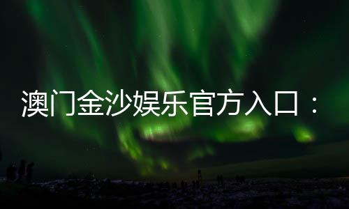 澳门金沙娱乐官方入口：畅享奢华博彩体验与独家优惠