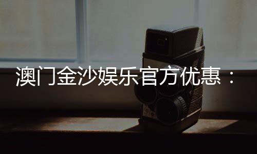澳门金沙娱乐官方优惠:独家优惠活动与高额返水等你来拿