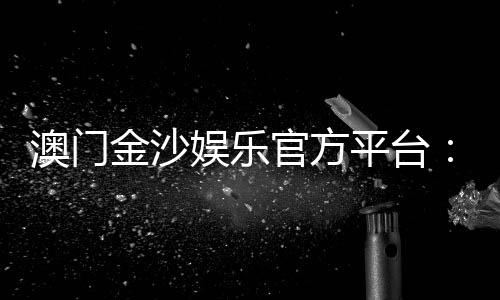 澳门金沙娱乐官方平台:畅享高端博彩体验与豪华娱乐盛宴
