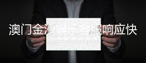 澳门金沙娱乐客服响应快吗？实测体验告诉你答案