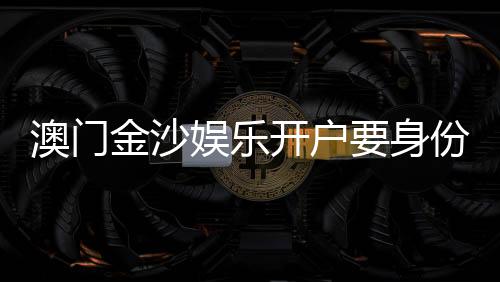 澳门金沙娱乐开户要身份证吗？开户流程及证件要求详解