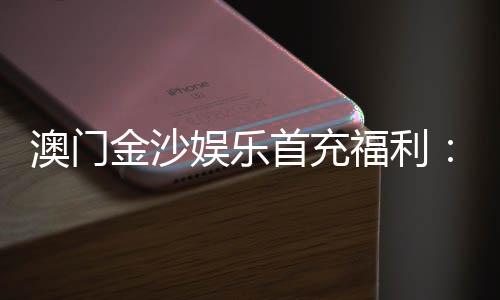 澳门金沙娱乐首充福利：新会员专享高额返利与独家礼包