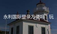 永利国际登录方便吗：玩家体验全面评估