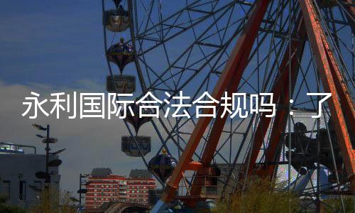 永利国际合法合规吗：了解信誉权威评价