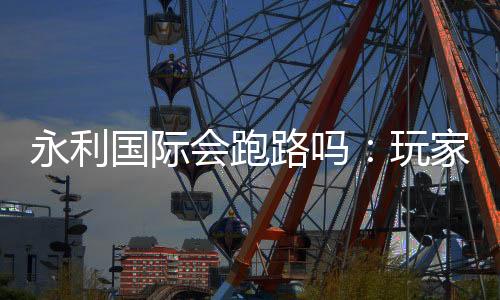 永利国际会跑路吗：玩家必须注意的风险因素