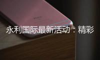 永利国际最新活动：精彩纷呈火爆上线