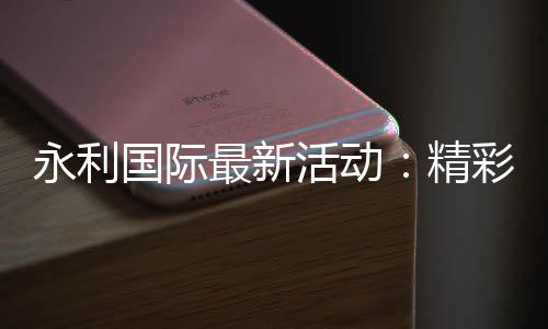 永利国际最新活动：精彩纷呈火爆上线