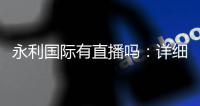 永利国际有直播吗：详细解答和体验分享