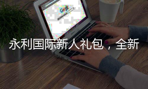 永利国际新人礼包，全新体验从这里开始！