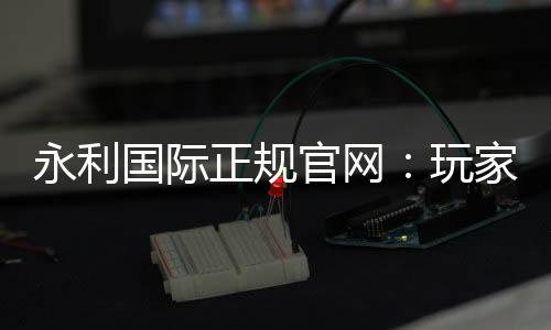 永利国际正规官网:玩家必备的在线娱乐平台