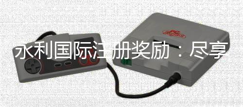 永利国际注册奖励：尽享优惠礼遇