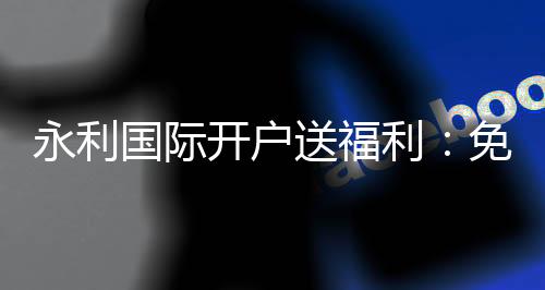 永利国际开户送福利:免费福利等你来领取!