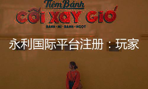 永利国际平台注册：玩家必知的资讯分享