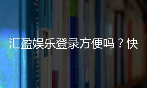 汇盈娱乐登录方便吗?快速注册与流畅体验全解析