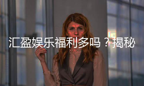 汇盈娱乐福利多吗？揭秘其独家优惠与丰厚回馈