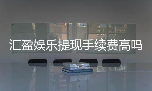 汇盈娱乐提现手续费高吗？资深玩家解析费用标准与提现技巧