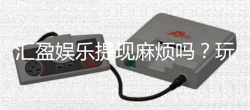 汇盈娱乐提现麻烦吗？玩家真实提现体验分享