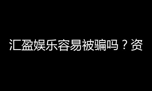汇盈娱乐容易被骗吗？资深玩家揭秘防骗技巧与平台真相