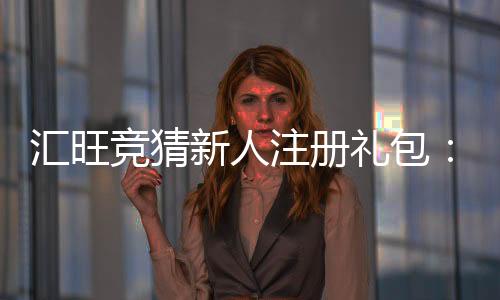 汇旺竞猜新人注册礼包：新用户专享豪礼首存即送高额彩金！