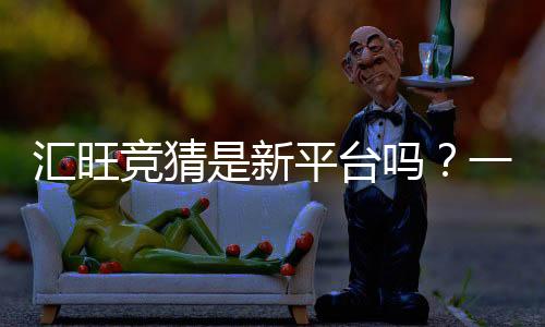 汇旺竞猜是新平台吗？一探究竟其背景与特色玩法