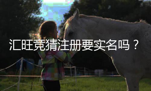 汇旺竞猜注册要实名吗？实名认证流程与注意事项详解